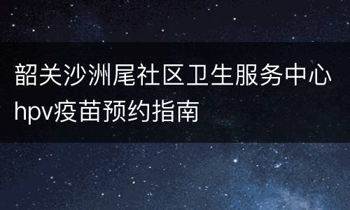 韶关沙洲尾社区卫生服务中心hpv疫苗预约指南