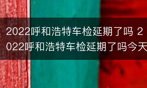 2022呼和浩特车检延期了吗 2022呼和浩特车检延期了吗今天