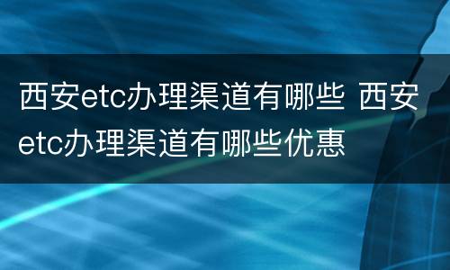 西安etc办理渠道有哪些 西安etc办理渠道有哪些优惠