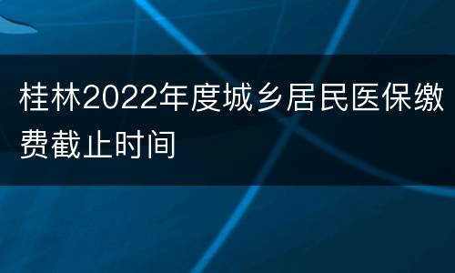 桂林2022年度城乡居民医保缴费截止时间