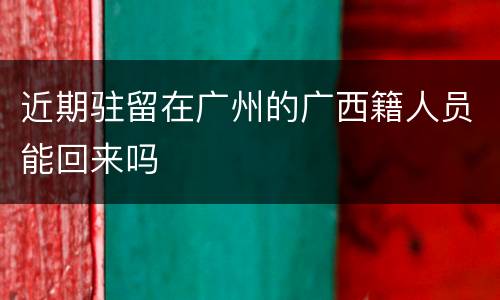 近期驻留在广州的广西籍人员能回来吗