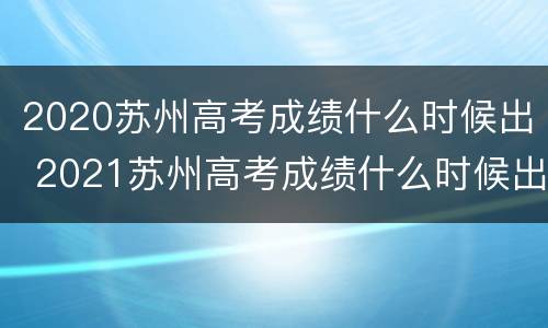 2020苏州高考成绩什么时候出 2021苏州高考成绩什么时候出