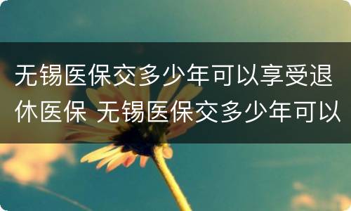 无锡医保交多少年可以享受退休医保 无锡医保交多少年可以享受退休医保政策