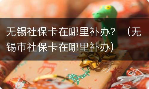 无锡社保卡在哪里补办？（无锡市社保卡在哪里补办）