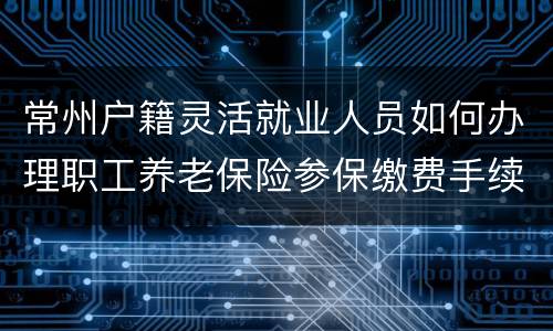 常州户籍灵活就业人员如何办理职工养老保险参保缴费手续？