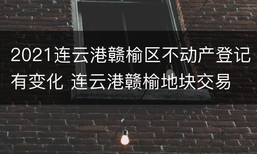 2021连云港赣榆区不动产登记有变化 连云港赣榆地块交易