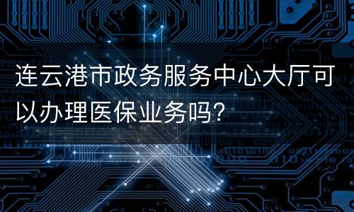连云港市政务服务中心大厅可以办理医保业务吗?