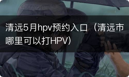 清远5月hpv预约入口（清远市哪里可以打HPV）