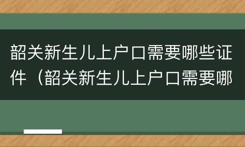韶关新生儿上户口需要哪些证件（韶关新生儿上户口需要哪些证件和材料）