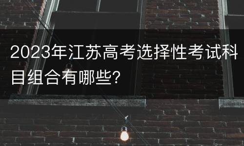 2023年江苏高考选择性考试科目组合有哪些？