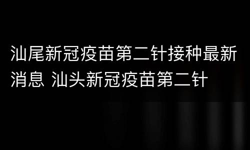 汕尾新冠疫苗第二针接种最新消息 汕头新冠疫苗第二针
