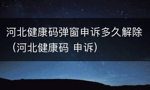 河北健康码弹窗申诉多久解除（河北健康码 申诉）
