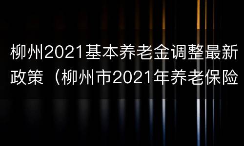 柳州2021基本养老金调整最新政策（柳州市2021年养老保险缴费）