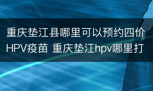 重庆垫江县哪里可以预约四价HPV疫苗 重庆垫江hpv哪里打