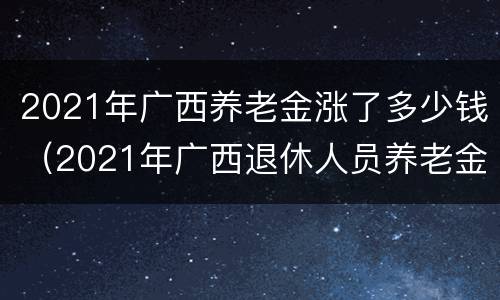 2021年广西养老金涨了多少钱（2021年广西退休人员养老金最新消息）