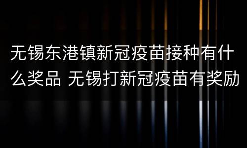 无锡东港镇新冠疫苗接种有什么奖品 无锡打新冠疫苗有奖励吗