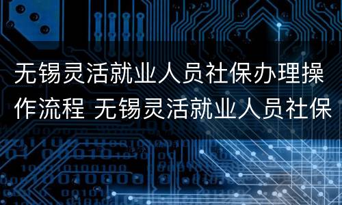 无锡灵活就业人员社保办理操作流程 无锡灵活就业人员社保办理操作流程视频