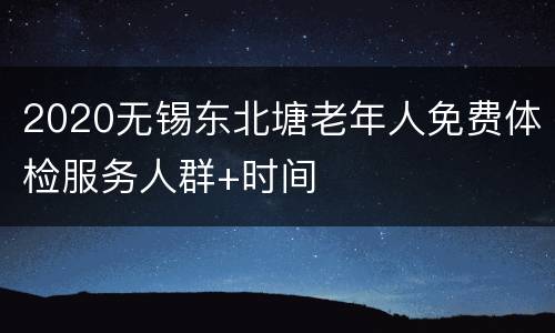 2020无锡东北塘老年人免费体检服务人群+时间