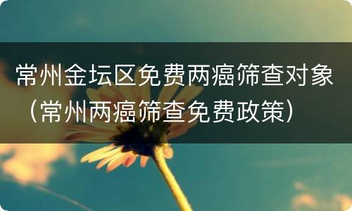常州金坛区免费两癌筛查对象（常州两癌筛查免费政策）