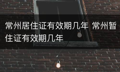 常州居住证有效期几年 常州暂住证有效期几年