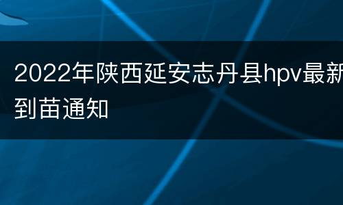 2022年陕西延安志丹县hpv最新到苗通知