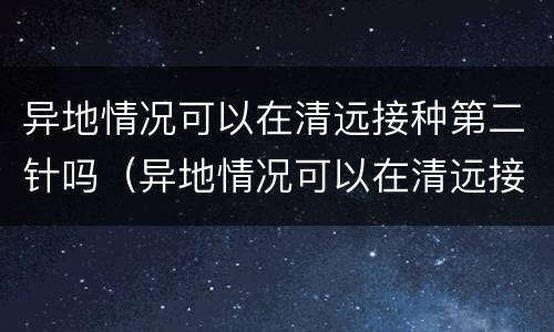 异地情况可以在清远接种第二针吗（异地情况可以在清远接种第二针吗疫苗）