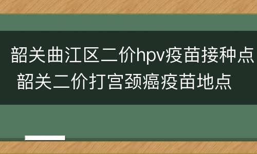 韶关曲江区二价hpv疫苗接种点 韶关二价打宫颈癌疫苗地点