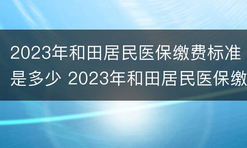 2023年和田居民医保缴费标准是多少 2023年和田居民医保缴费标准是多少呢