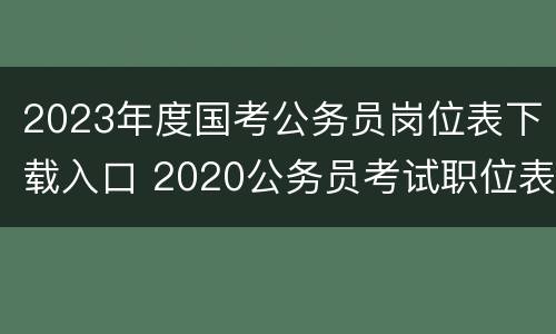 2023年度国考公务员岗位表下载入口 2020公务员考试职位表下载