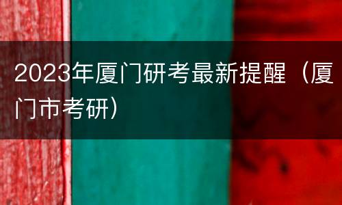 2023年厦门研考最新提醒（厦门市考研）