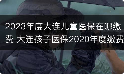 2023年度大连儿童医保在哪缴费 大连孩子医保2020年度缴费
