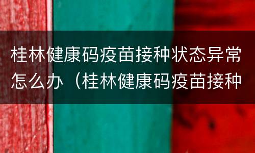 桂林健康码疫苗接种状态异常怎么办（桂林健康码疫苗接种状态异常怎么办啊）