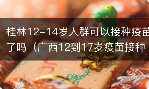桂林12-14岁人群可以接种疫苗了吗（广西12到17岁疫苗接种）