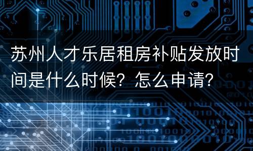 苏州人才乐居租房补贴发放时间是什么时候？怎么申请？