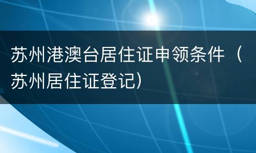 苏州港澳台居住证申领条件（苏州居住证登记）