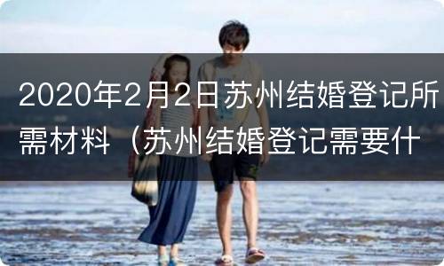 2020年2月2日苏州结婚登记所需材料（苏州结婚登记需要什么手续和材料）