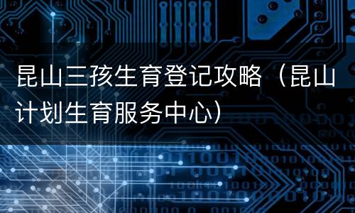 昆山三孩生育登记攻略（昆山计划生育服务中心）