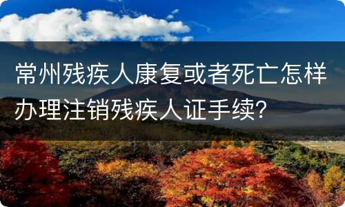 常州残疾人康复或者死亡怎样办理注销残疾人证手续？