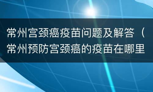 常州宫颈癌疫苗问题及解答（常州预防宫颈癌的疫苗在哪里打）