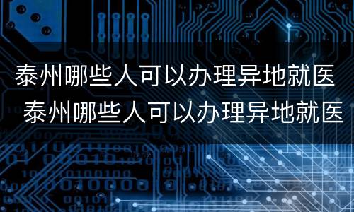 泰州哪些人可以办理异地就医 泰州哪些人可以办理异地就医备案手续