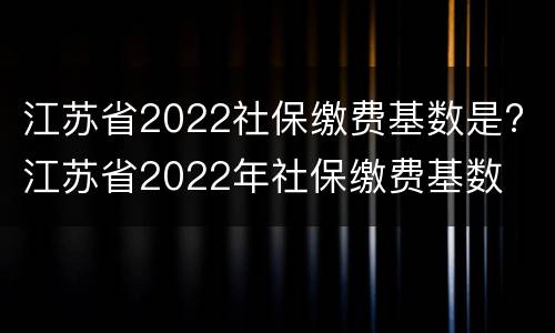 江苏省2022社保缴费基数是? 江苏省2022年社保缴费基数