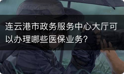 连云港市政务服务中心大厅可以办理哪些医保业务?