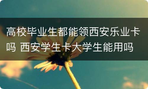 高校毕业生都能领西安乐业卡吗 西安学生卡大学生能用吗