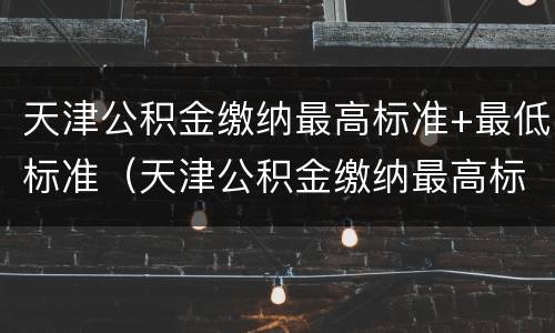 天津公积金缴纳最高标准+最低标准（天津公积金缴纳最高标准 最低标准是多少）