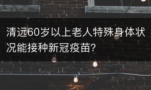 清远60岁以上老人特殊身体状况能接种新冠疫苗？