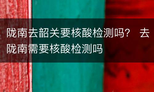 陇南去韶关要核酸检测吗？ 去陇南需要核酸检测吗