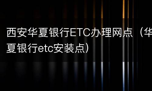 西安华夏银行ETC办理网点（华夏银行etc安装点）