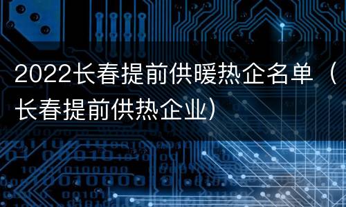 2022长春提前供暖热企名单（长春提前供热企业）