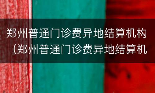 郑州普通门诊费异地结算机构（郑州普通门诊费异地结算机构报销比例）