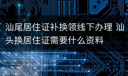 汕尾居住证补换领线下办理 汕头换居住证需要什么资料